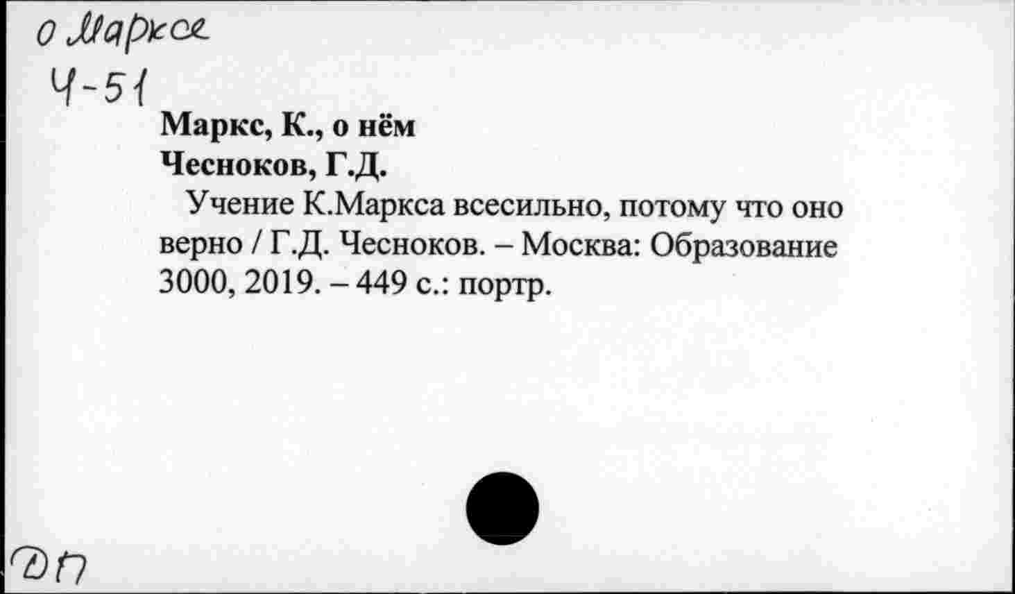 ﻿Ч~5{
Маркс, К., о нём
Чесноков, Г.Д.
Учение К.Маркса всесильно, потому что оно верно / Г.Д. Чесноков. - Москва: Образование 3000, 2019. - 449 с.: портр.
